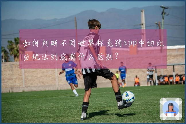 如何判断不同世界杯竞猜app中的比分玩法到底有什么区别？
